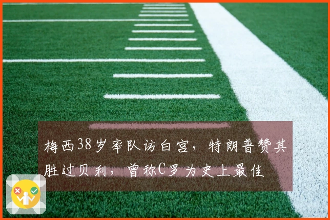 梅西38岁率队访白宫，特朗普赞其胜过贝利，曾称C罗为史上最佳