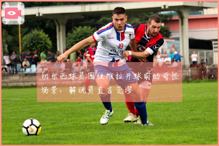 切尔西球员围住维拉开球前的奇怪场景，解说员直言荒谬