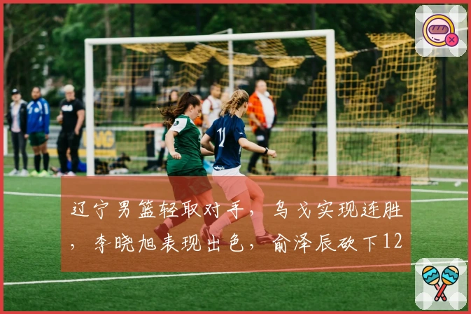 辽宁男篮轻取对手，乌戈实现连胜，李晓旭表现出色，俞泽辰砍下12分