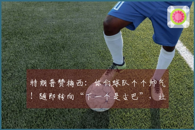 特朗普赞梅西:你们球队个个帅气!随即转向“下一个是古巴”,让“球王”无奈
