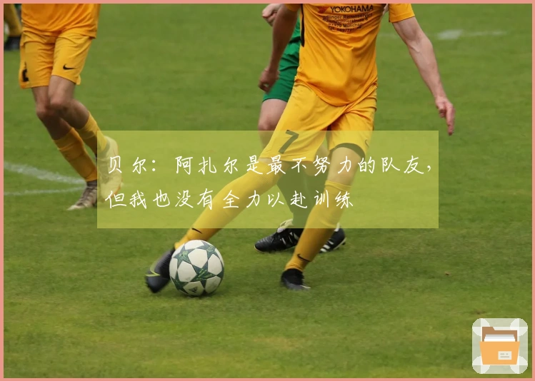 贝尔：阿扎尔是最不努力的队友，但我也没有全力以赴训练