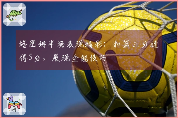 塔图姆半场表现精彩：扣篮三分连得5分，展现全能技巧