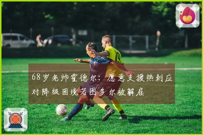 68岁老帅霍德尔:愿意支援热刺应对降级困境若图多尔被解雇