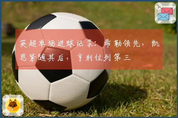 英超单场进球记录：希勒领先，凯恩紧随其后，亨利位列第三