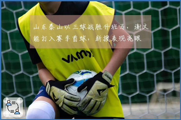 山东泰山以三球战胜升班马,谢文能打入赛季首球,新援表现亮眼