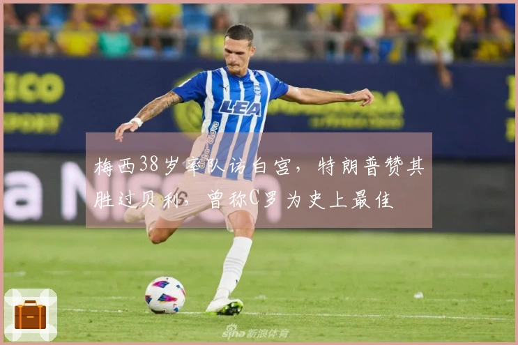 梅西38岁率队访白宫，特朗普赞其胜过贝利，曾称C罗为史上最佳