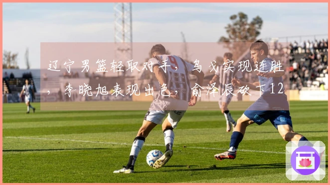 辽宁男篮轻取对手，乌戈实现连胜，李晓旭表现出色，俞泽辰砍下12分