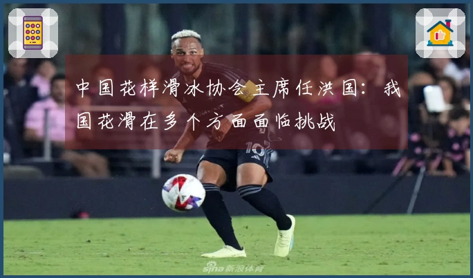 中国花样滑冰协会主席任洪国：我国花滑在多个方面面临挑战