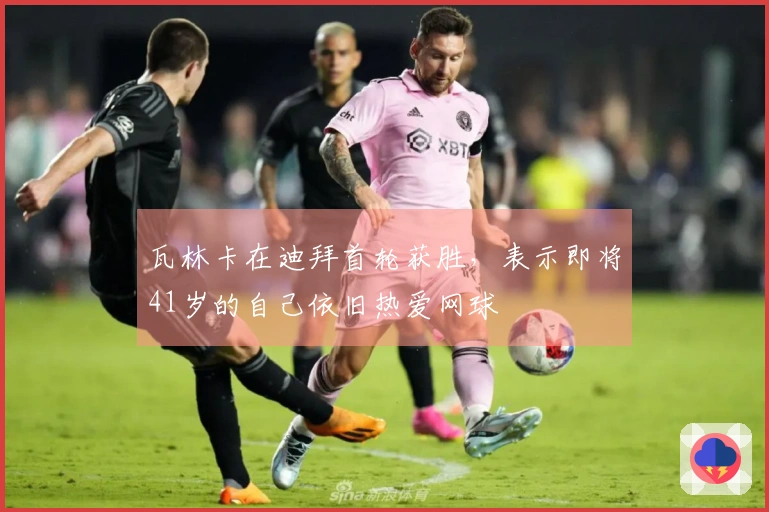 瓦林卡在迪拜首轮获胜，表示即将41岁的自己依旧热爱网球