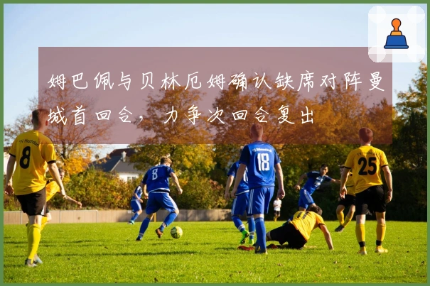 姆巴佩与贝林厄姆确认缺席对阵曼城首回合，力争次回合复出