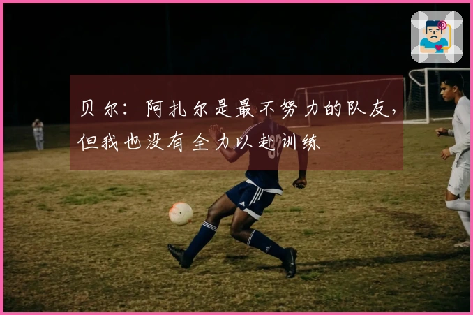 贝尔：阿扎尔是最不努力的队友，但我也没有全力以赴训练