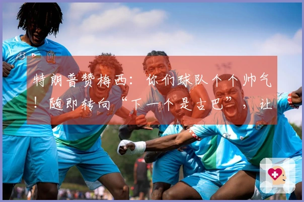 特朗普赞梅西：你们球队个个帅气！随即转向“下一个是古巴”，让“球王”无奈