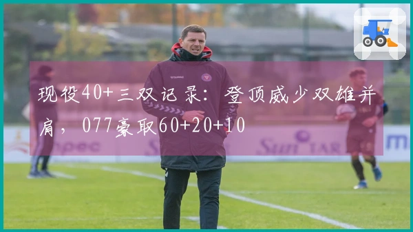 现役40+三双记录：登顶威少双雄并肩，077豪取60+20+10