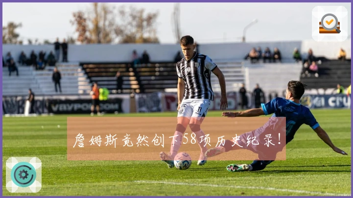 詹姆斯竟然创下58项历史纪录！