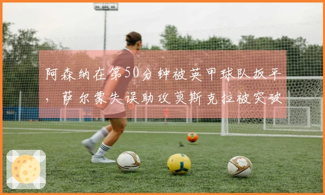 阿森纳在第50分钟被英甲球队扳平，萨尔蒙失误助攻莫斯克拉被突破
