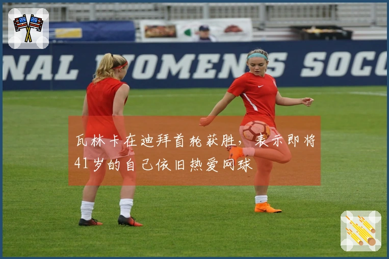 瓦林卡在迪拜首轮获胜，表示即将41岁的自己依旧热爱网球