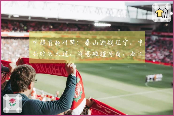 中超首轮对阵：泰山迎战辽宁，申花对决大连，海港碰撞河南，浙江对战西海岸