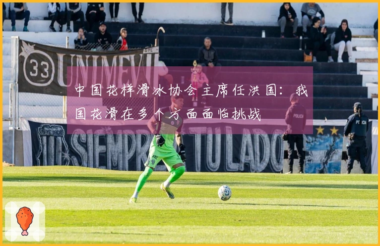 中国花样滑冰协会主席任洪国：我国花滑在多个方面面临挑战